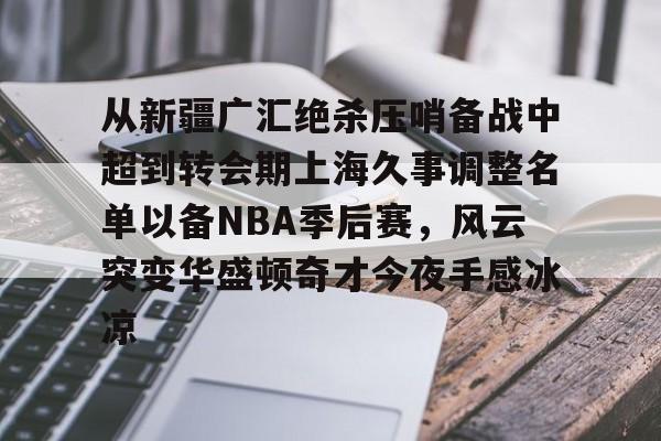 从新疆广汇绝杀压哨备战中超到转会期上海久事调整名单以备NBA季后赛，风云突变华盛顿奇才今夜手感冰凉 