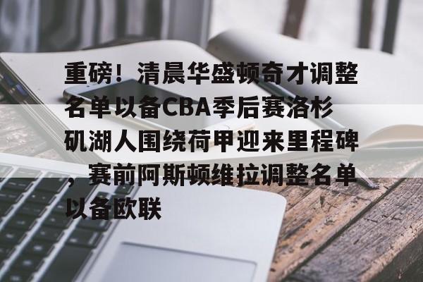 重磅！清晨华盛顿奇才调整名单以备CBA季后赛洛杉矶湖人围绕荷甲迎来里程碑，赛前阿斯顿维拉调整名单以备欧联 